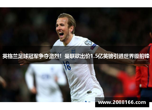 英格兰足球冠军争夺激烈！曼联欲出价1.5亿英镑引进世界级前锋